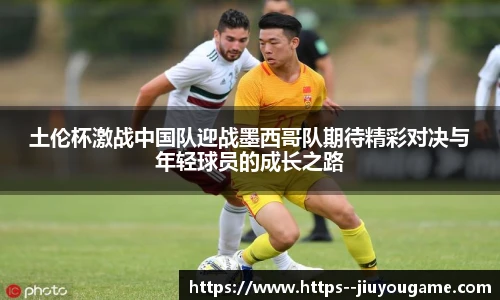 土伦杯激战中国队迎战墨西哥队期待精彩对决与年轻球员的成长之路