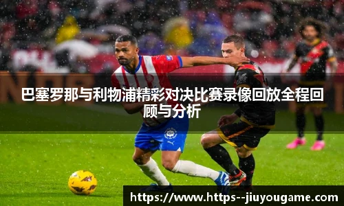 巴塞罗那与利物浦精彩对决比赛录像回放全程回顾与分析